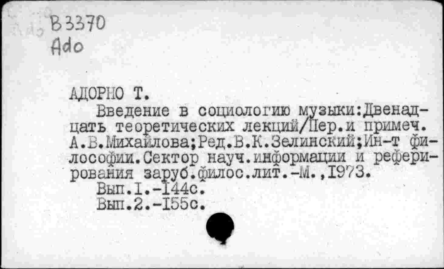 ﻿В 3570 АЛо
АДОРНО Т.
Введение в социологию музыкшДвенад-цать теоретических лекций/Йер.и примеч. А. В. Михайлова; Ред.В .К. Зелинский;Ин-т философии. Сектор науч.информации и реферирования заруб.филос.лит.-М.,19?3.
Выл.I.-144с.
Выл.2.-155с.
9